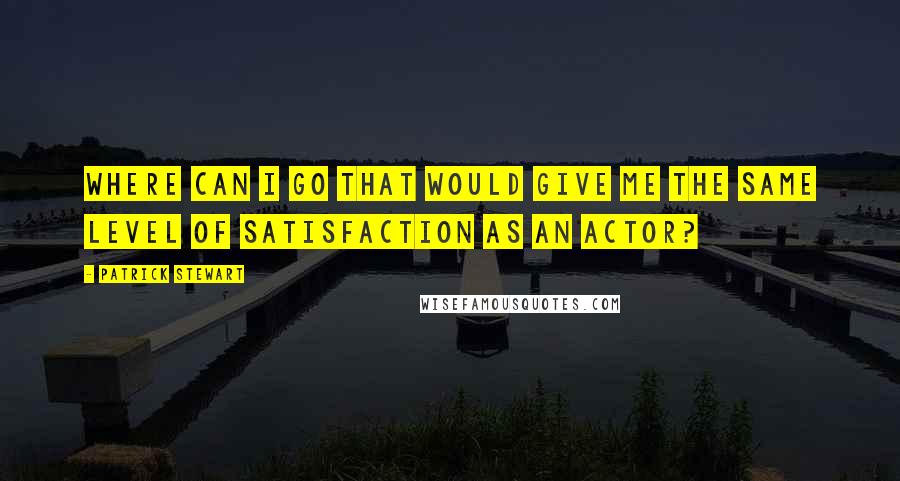 Patrick Stewart Quotes: Where can I go that would give me the same level of satisfaction as an actor?