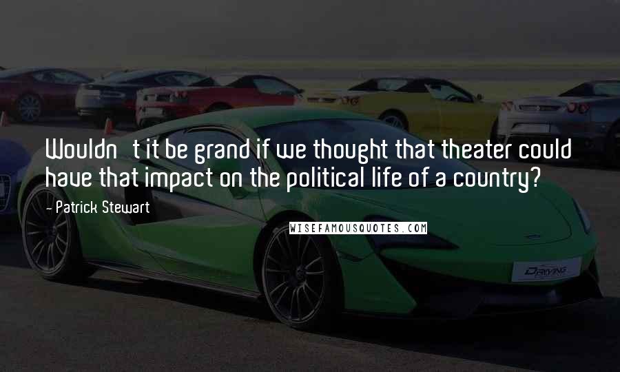 Patrick Stewart Quotes: Wouldn't it be grand if we thought that theater could have that impact on the political life of a country?