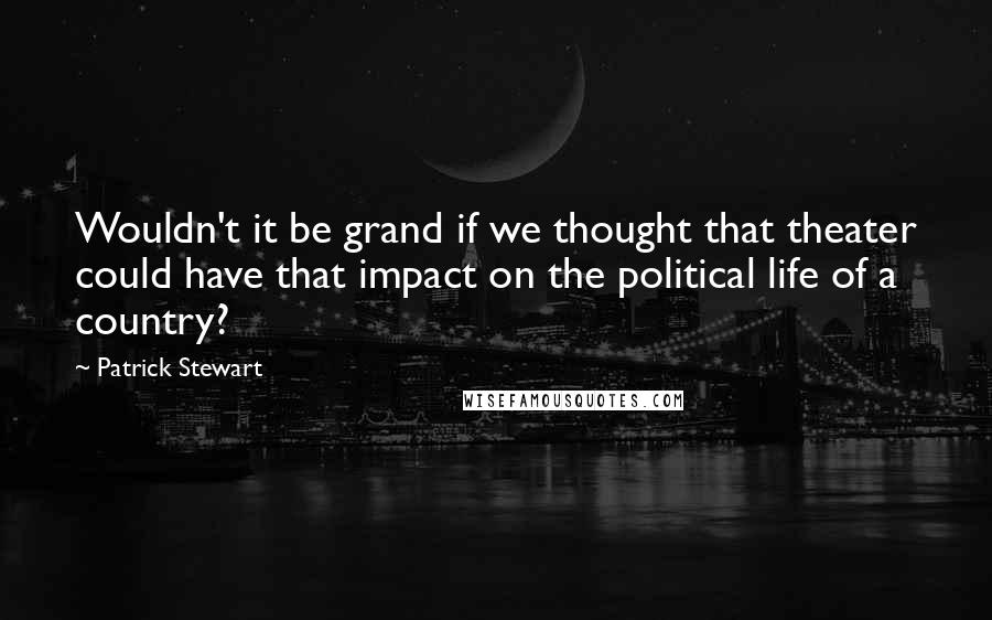 Patrick Stewart Quotes: Wouldn't it be grand if we thought that theater could have that impact on the political life of a country?