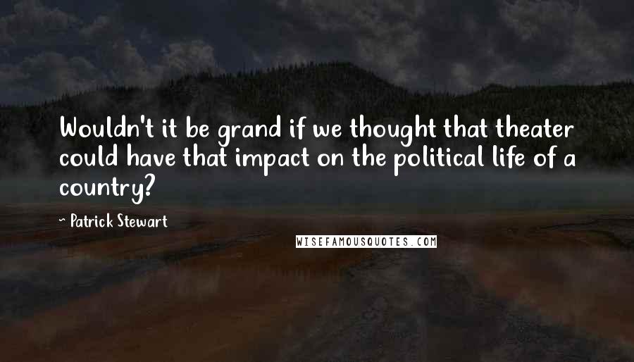 Patrick Stewart Quotes: Wouldn't it be grand if we thought that theater could have that impact on the political life of a country?