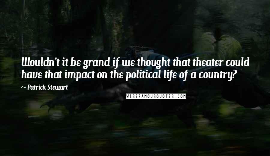 Patrick Stewart Quotes: Wouldn't it be grand if we thought that theater could have that impact on the political life of a country?