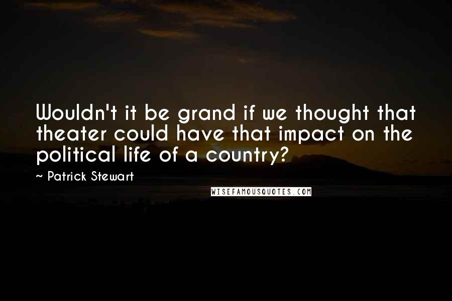 Patrick Stewart Quotes: Wouldn't it be grand if we thought that theater could have that impact on the political life of a country?