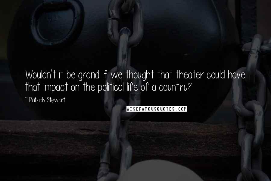 Patrick Stewart Quotes: Wouldn't it be grand if we thought that theater could have that impact on the political life of a country?