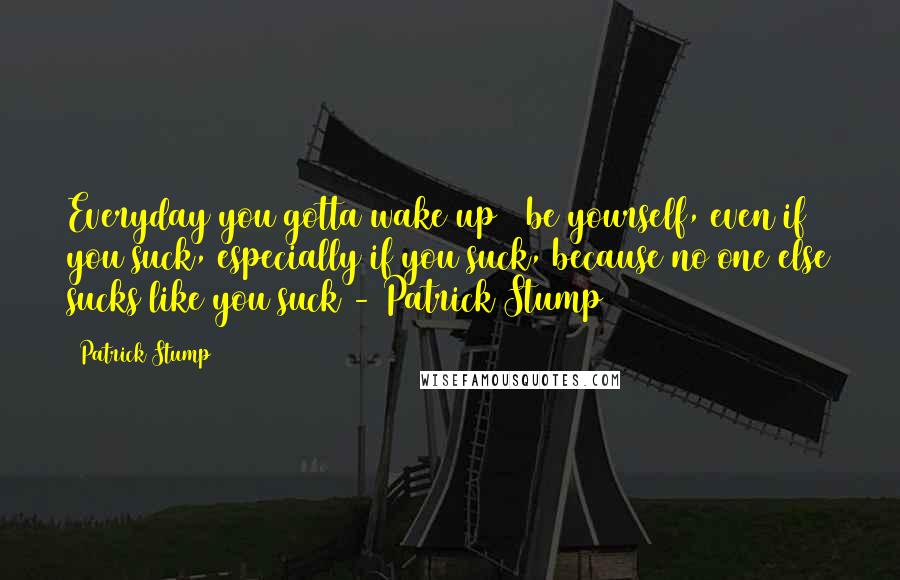 Patrick Stump Quotes: Everyday you gotta wake up & be yourself, even if you suck, especially if you suck, because no one else sucks like you suck - Patrick Stump