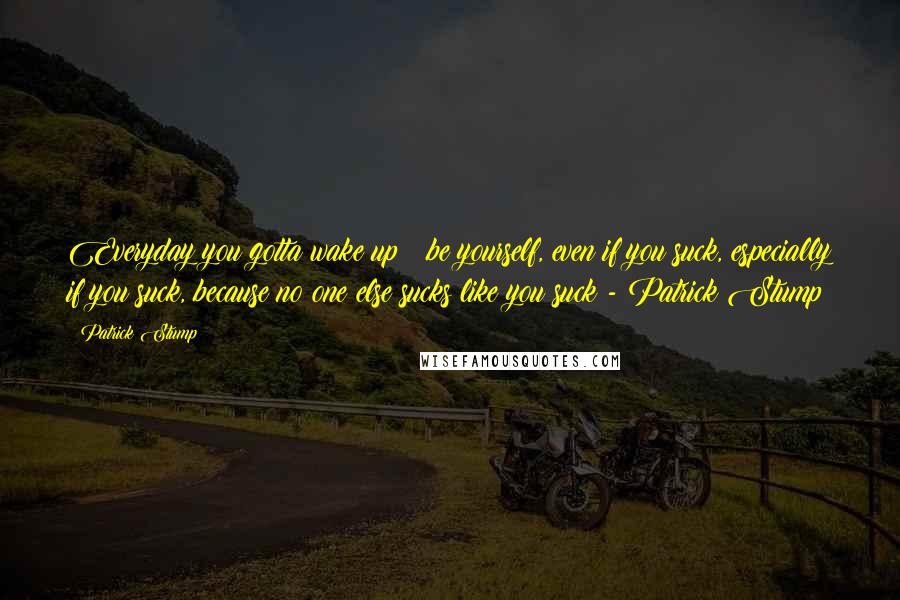 Patrick Stump Quotes: Everyday you gotta wake up & be yourself, even if you suck, especially if you suck, because no one else sucks like you suck - Patrick Stump