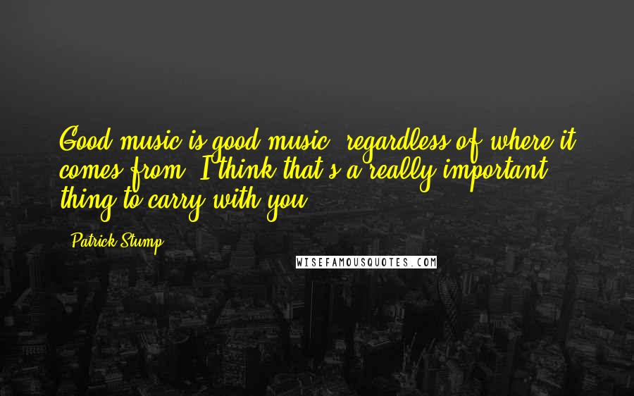 Patrick Stump Quotes: Good music is good music, regardless of where it comes from. I think that's a really important thing to carry with you.