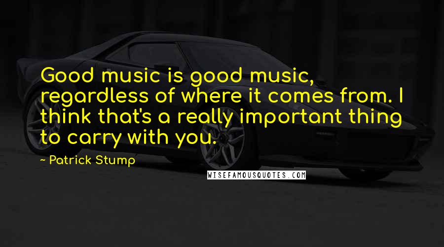 Patrick Stump Quotes: Good music is good music, regardless of where it comes from. I think that's a really important thing to carry with you.