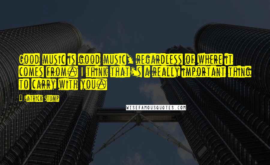 Patrick Stump Quotes: Good music is good music, regardless of where it comes from. I think that's a really important thing to carry with you.