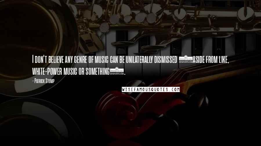 Patrick Stump Quotes: I don't believe any genre of music can be unilaterally dismissed (aside from like, white-power music or something).