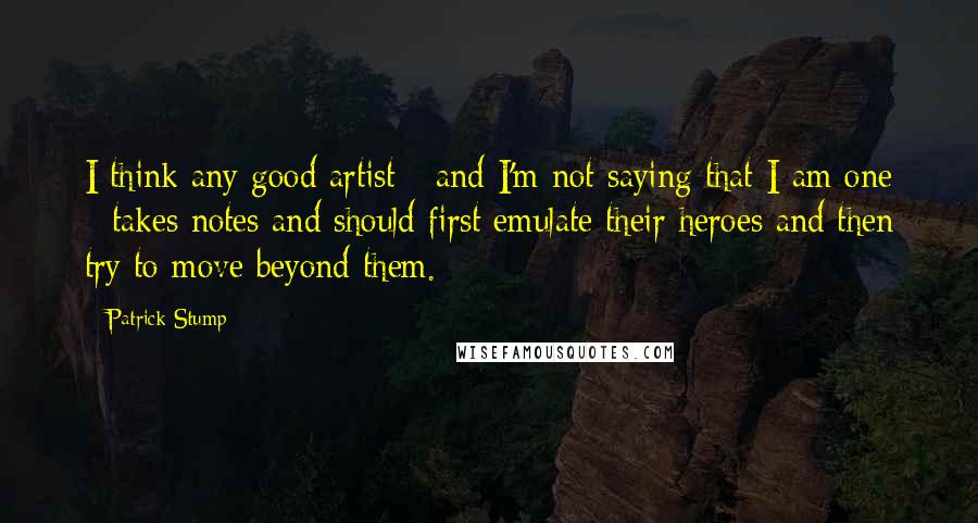 Patrick Stump Quotes: I think any good artist - and I'm not saying that I am one - takes notes and should first emulate their heroes and then try to move beyond them.