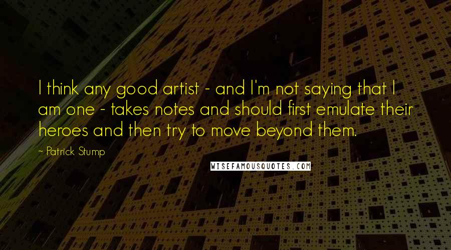 Patrick Stump Quotes: I think any good artist - and I'm not saying that I am one - takes notes and should first emulate their heroes and then try to move beyond them.