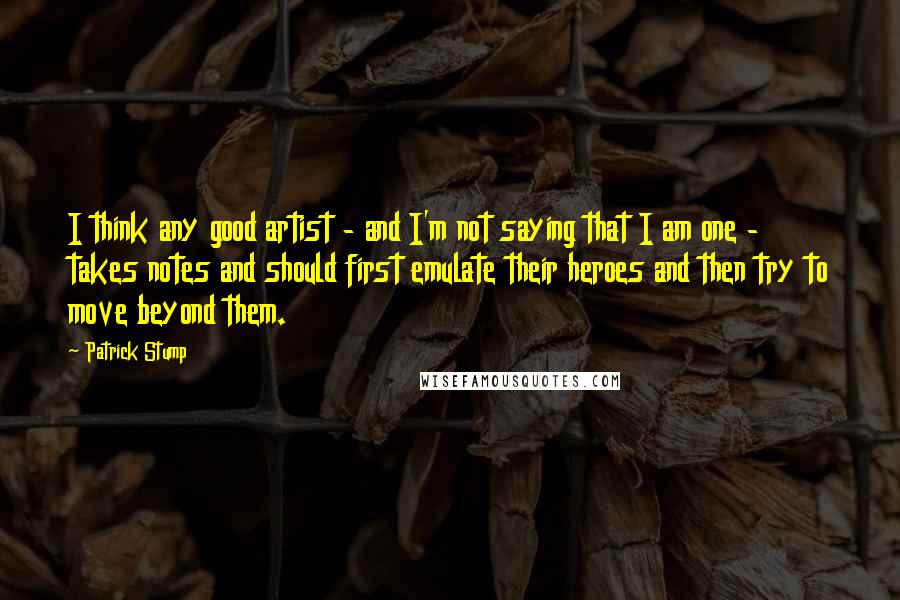 Patrick Stump Quotes: I think any good artist - and I'm not saying that I am one - takes notes and should first emulate their heroes and then try to move beyond them.