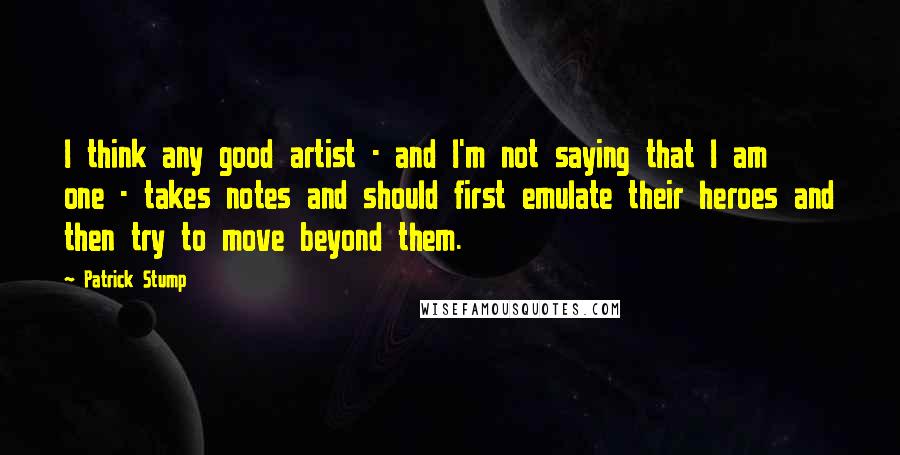 Patrick Stump Quotes: I think any good artist - and I'm not saying that I am one - takes notes and should first emulate their heroes and then try to move beyond them.