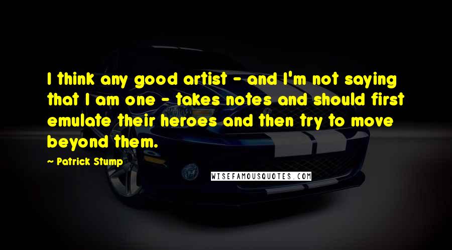 Patrick Stump Quotes: I think any good artist - and I'm not saying that I am one - takes notes and should first emulate their heroes and then try to move beyond them.