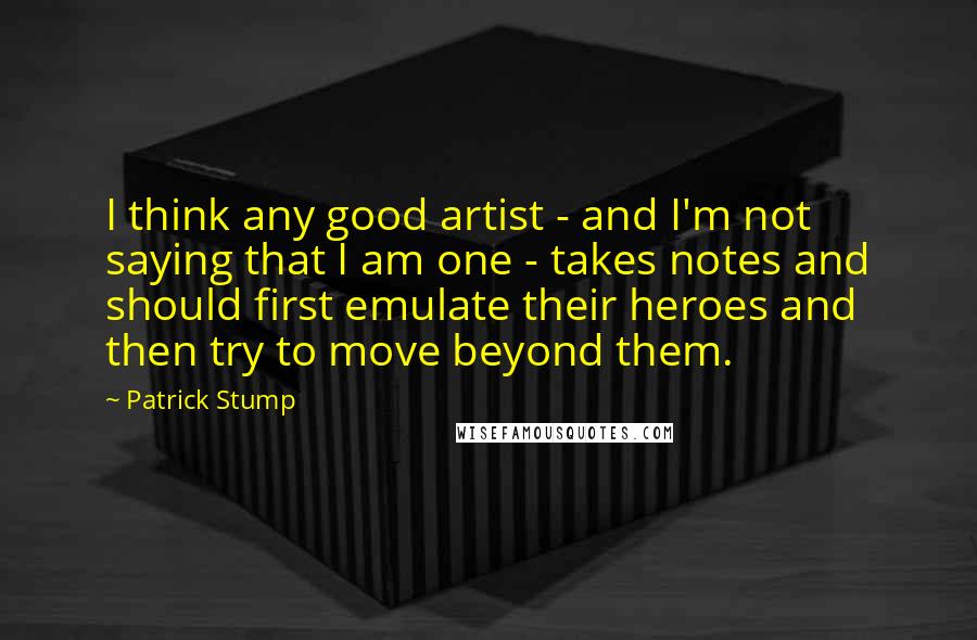 Patrick Stump Quotes: I think any good artist - and I'm not saying that I am one - takes notes and should first emulate their heroes and then try to move beyond them.