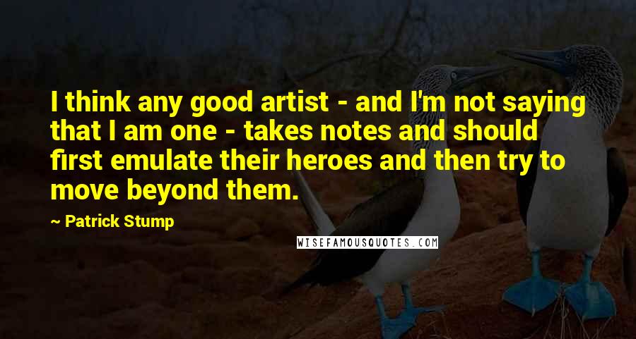 Patrick Stump Quotes: I think any good artist - and I'm not saying that I am one - takes notes and should first emulate their heroes and then try to move beyond them.