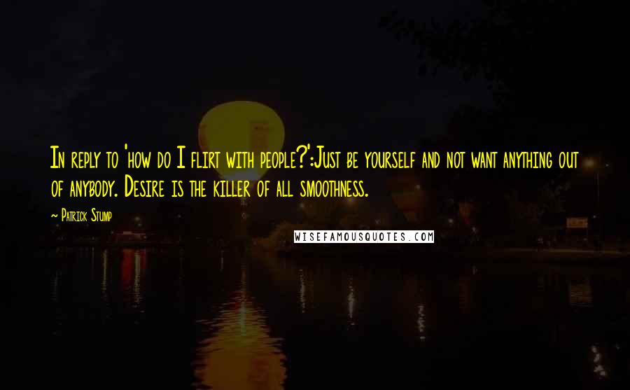 Patrick Stump Quotes: In reply to 'how do I flirt with people?':Just be yourself and not want anything out of anybody. Desire is the killer of all smoothness.