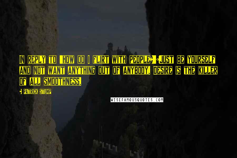 Patrick Stump Quotes: In reply to 'how do I flirt with people?':Just be yourself and not want anything out of anybody. Desire is the killer of all smoothness.