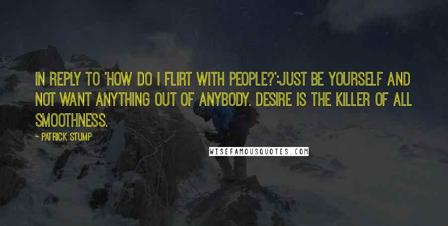 Patrick Stump Quotes: In reply to 'how do I flirt with people?':Just be yourself and not want anything out of anybody. Desire is the killer of all smoothness.