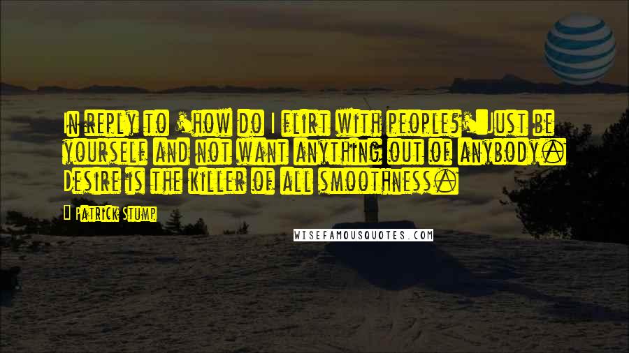 Patrick Stump Quotes: In reply to 'how do I flirt with people?':Just be yourself and not want anything out of anybody. Desire is the killer of all smoothness.