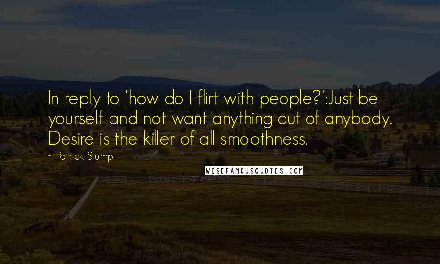 Patrick Stump Quotes: In reply to 'how do I flirt with people?':Just be yourself and not want anything out of anybody. Desire is the killer of all smoothness.