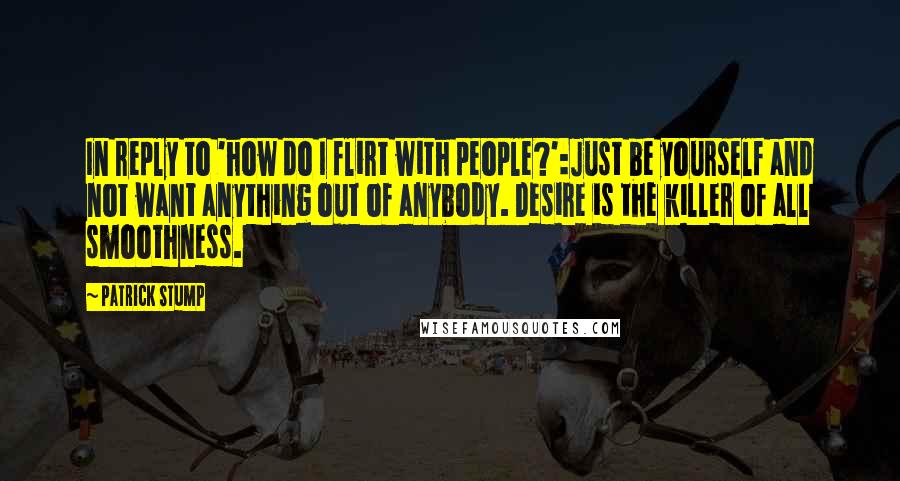 Patrick Stump Quotes: In reply to 'how do I flirt with people?':Just be yourself and not want anything out of anybody. Desire is the killer of all smoothness.