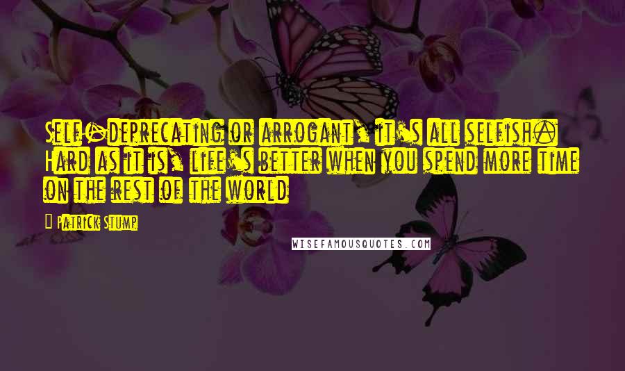 Patrick Stump Quotes: Self-deprecating or arrogant, it's all selfish. Hard as it is, life's better when you spend more time on the rest of the world