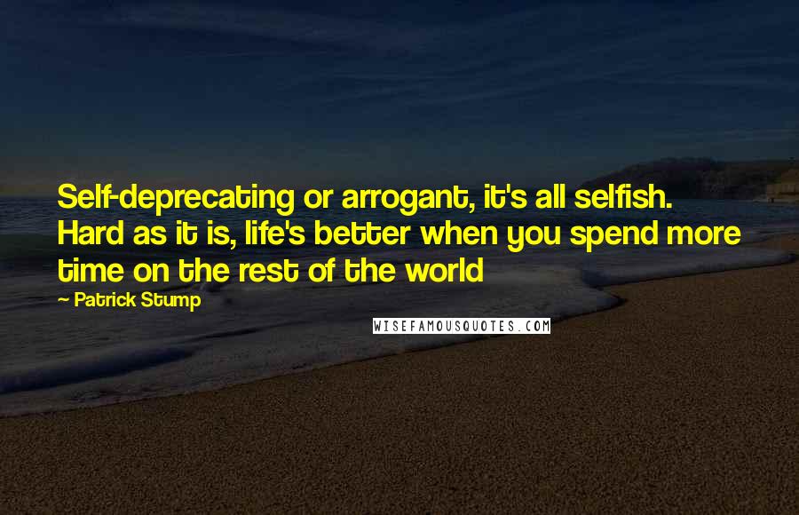 Patrick Stump Quotes: Self-deprecating or arrogant, it's all selfish. Hard as it is, life's better when you spend more time on the rest of the world