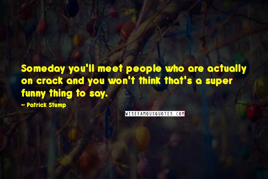 Patrick Stump Quotes: Someday you'll meet people who are actually on crack and you won't think that's a super funny thing to say.