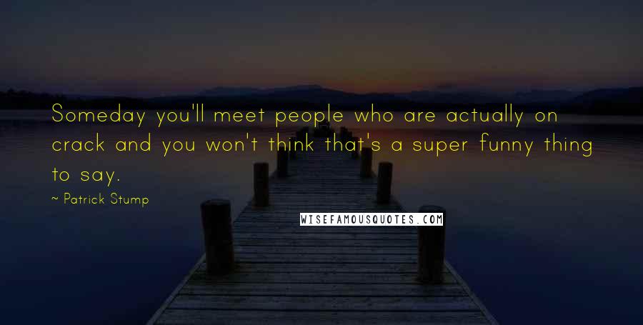 Patrick Stump Quotes: Someday you'll meet people who are actually on crack and you won't think that's a super funny thing to say.