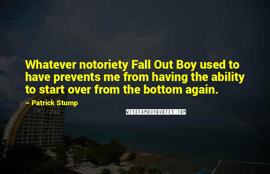 Patrick Stump Quotes: Whatever notoriety Fall Out Boy used to have prevents me from having the ability to start over from the bottom again.