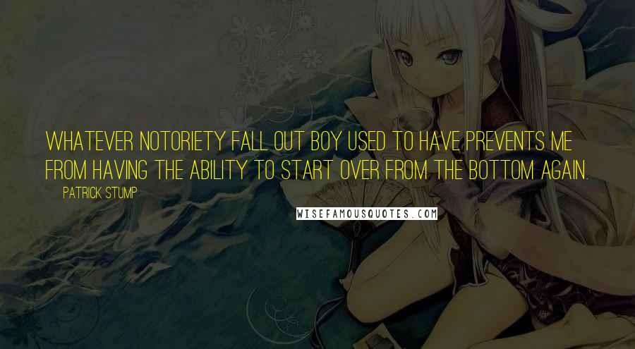 Patrick Stump Quotes: Whatever notoriety Fall Out Boy used to have prevents me from having the ability to start over from the bottom again.