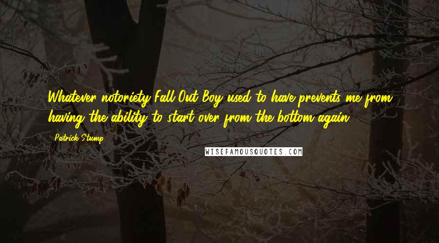Patrick Stump Quotes: Whatever notoriety Fall Out Boy used to have prevents me from having the ability to start over from the bottom again.
