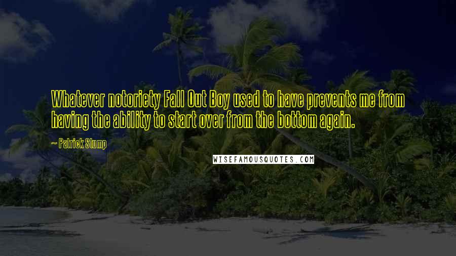 Patrick Stump Quotes: Whatever notoriety Fall Out Boy used to have prevents me from having the ability to start over from the bottom again.