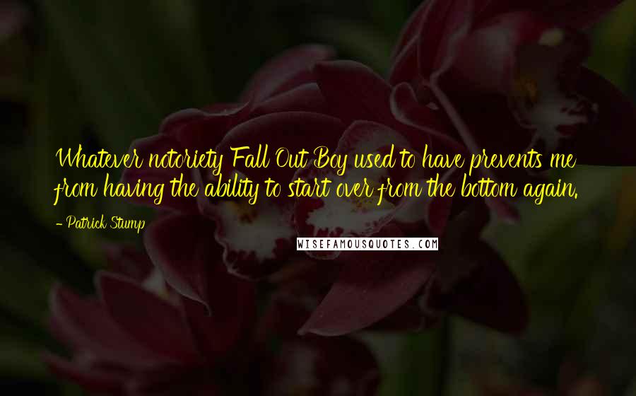 Patrick Stump Quotes: Whatever notoriety Fall Out Boy used to have prevents me from having the ability to start over from the bottom again.