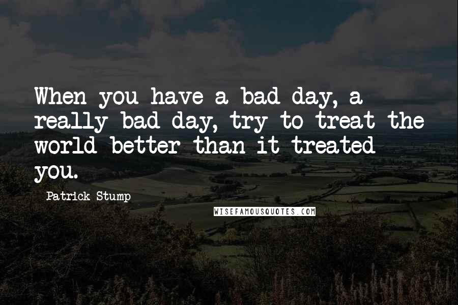 Patrick Stump Quotes: When you have a bad day, a really bad day, try to treat the world better than it treated you.