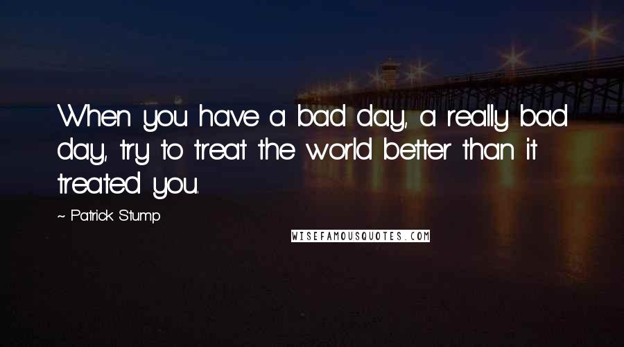 Patrick Stump Quotes: When you have a bad day, a really bad day, try to treat the world better than it treated you.