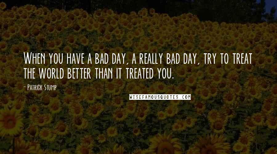 Patrick Stump Quotes: When you have a bad day, a really bad day, try to treat the world better than it treated you.