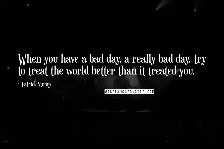 Patrick Stump Quotes: When you have a bad day, a really bad day, try to treat the world better than it treated you.