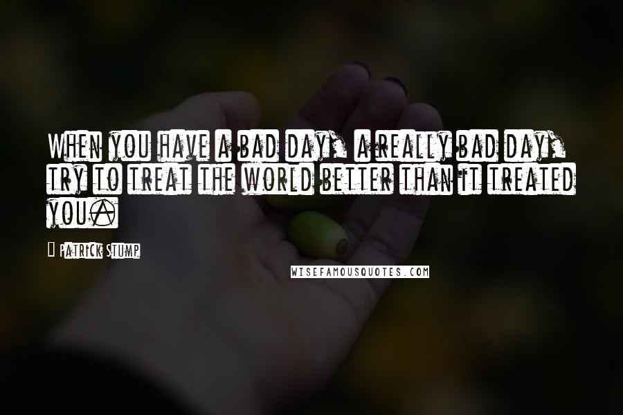 Patrick Stump Quotes: When you have a bad day, a really bad day, try to treat the world better than it treated you.