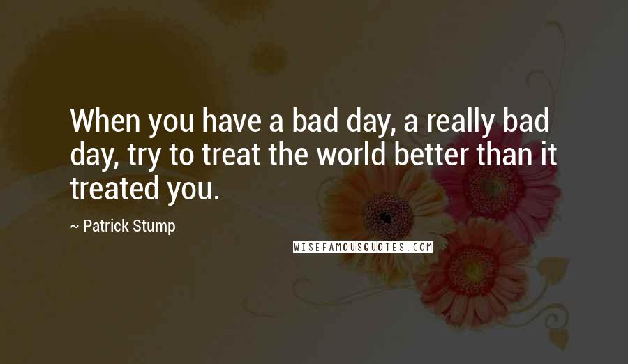 Patrick Stump Quotes: When you have a bad day, a really bad day, try to treat the world better than it treated you.