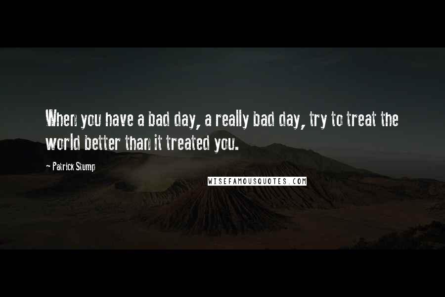 Patrick Stump Quotes: When you have a bad day, a really bad day, try to treat the world better than it treated you.