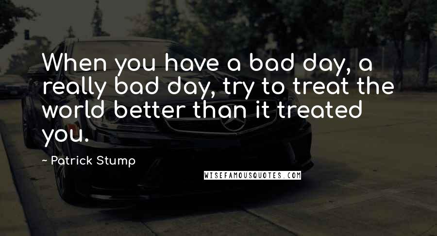 Patrick Stump Quotes: When you have a bad day, a really bad day, try to treat the world better than it treated you.