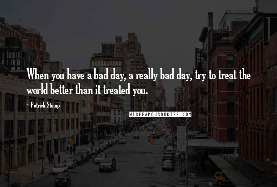 Patrick Stump Quotes: When you have a bad day, a really bad day, try to treat the world better than it treated you.