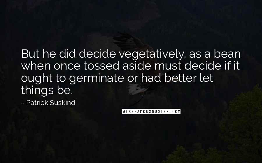 Patrick Suskind Quotes: But he did decide vegetatively, as a bean when once tossed aside must decide if it ought to germinate or had better let things be.