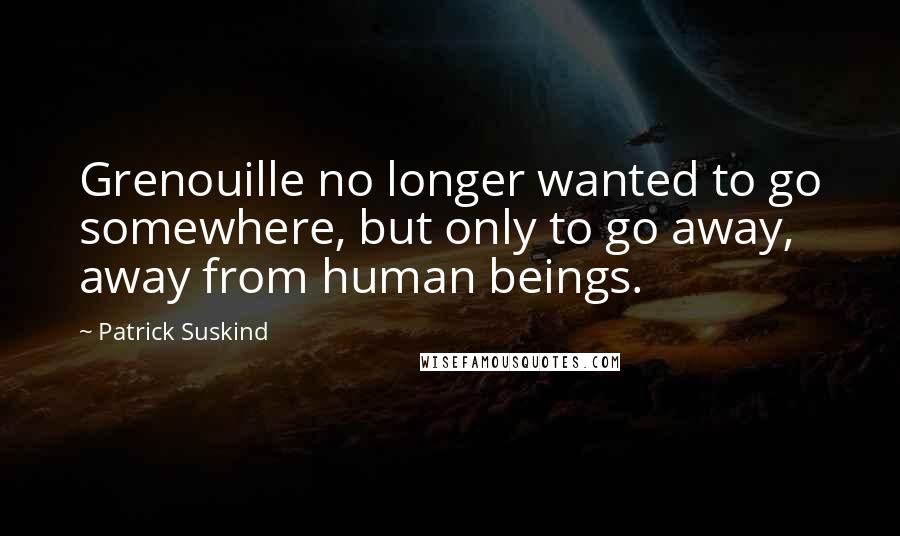 Patrick Suskind Quotes: Grenouille no longer wanted to go somewhere, but only to go away, away from human beings.