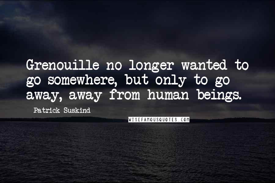 Patrick Suskind Quotes: Grenouille no longer wanted to go somewhere, but only to go away, away from human beings.