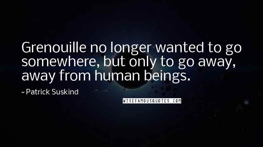 Patrick Suskind Quotes: Grenouille no longer wanted to go somewhere, but only to go away, away from human beings.