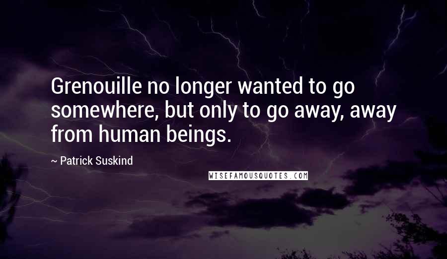 Patrick Suskind Quotes: Grenouille no longer wanted to go somewhere, but only to go away, away from human beings.