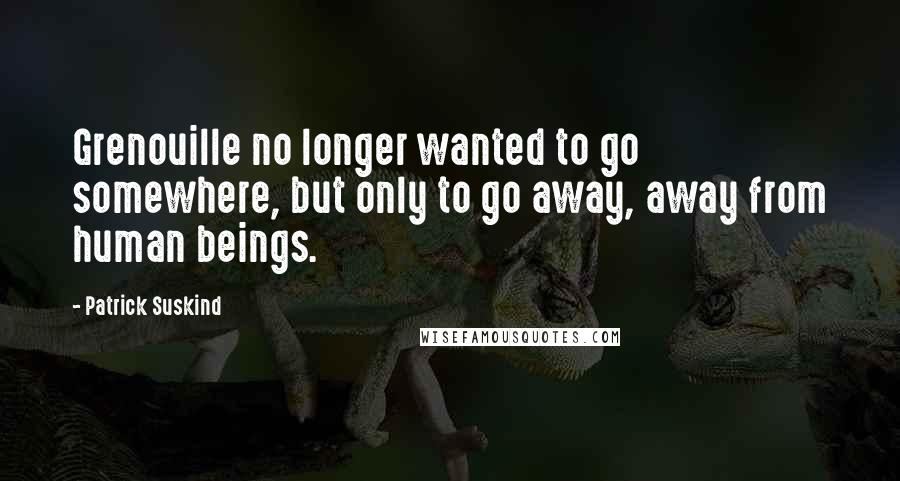 Patrick Suskind Quotes: Grenouille no longer wanted to go somewhere, but only to go away, away from human beings.